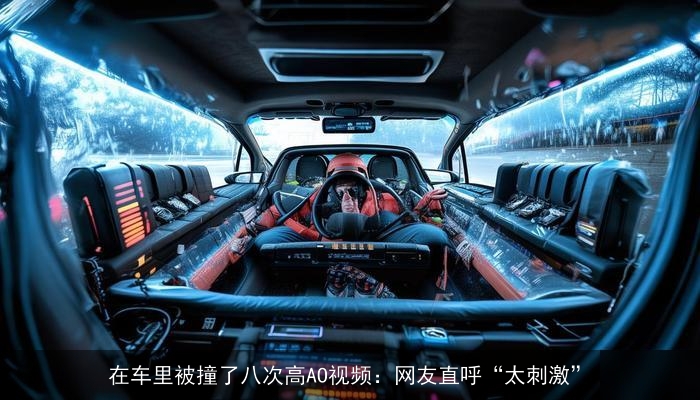 在车里被撞了八次高AO视频:网友直呼“太刺激” 在车里被撞了八次高AO视频:网友直呼“太刺激”