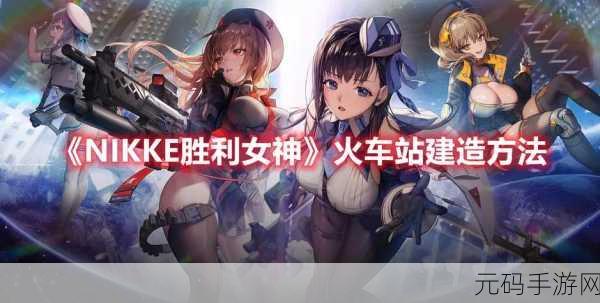 NIKKE胜利女神火车站建造全攻略,打造你的战略要地